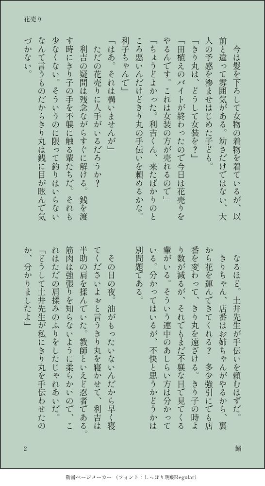 　今は髪を下ろして女物の着物を着ているが、以前と違って雰囲気がある。幼さだけではない、大人の予感を滲ませはじめた子ども。
「きり丸は、どうして女装を？」
「田植えのバイトが終わったので今日は花売りをやるんです。これは女装の方が売れるので」
「ちょうどよかった。利吉くん、来たばかりのところ悪いんだけどきり丸の手伝いを頼めるかな。利子ちゃんで」
「はあ。それは構いませんが」
　ただの花売りに人手がいるだろうか？
　利吉の疑問は残念ながらすぐに解ける。銭を渡す時にきり子の手を不躾に触る輩たちだ。それも少なくない。そういうのに限って釣りはいらないなんて言うものだからきり丸は銭に目が眩んで気づかない。
　なるほど。土井先生が手伝いを頼むはずだ。
　きりちゃん、店番はお姉ちゃんがやるから、裏から花を運んできてくれる？　多少強引にでも店番を変わって、きり丸を遠ざける。きり子の時より数が減るが、それでもまだ不躾な目で見てくる輩がいる。そういう連中のあしらい方は分かっている。分かってはいるが、不快と思うかどうかは別問題である。

　その日の夜。油がもったいないんだから早く寝てくださいよぉと言うきり丸を寝かせて、利吉は半助の肩を揉んでいた。教師といえど忍者である。筋肉は強張りを知らないように柔らかいので、これはただの肩揉みのふりをしたじゃれあいだ。
「どうして土井先生が私にきり丸を手伝わせたのか、分かりましたよ」
