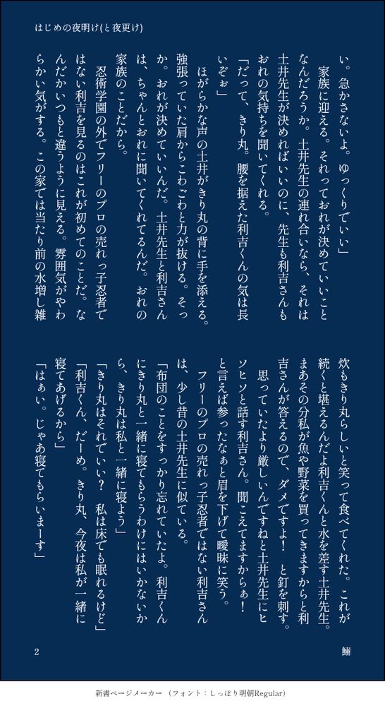 い。急かさないよ。ゆっくりでいい」
　家族に迎える。それっておれが決めていいことなんだろうか。土井先生の連れ合いなら、それは土井先生が決めればいいのに、先生も利吉さんもおれの気持ちを聞いてくれる。
「だって、きり丸。腰を据えた利吉くんの気は長いぞぉ」
　ほがらかな声の土井がきり丸の背に手を添える。強張っていた肩からこわごわと力が抜ける。そっか。おれが決めていいんだ。土井先生と利吉さんは、ちゃんとおれに聞いてくれてるんだ。おれの家族のことだから。
　忍術学園の外でフリーのプロの売れっ子忍者ではない利吉を見るのはこれが初めてのことだ。なんだかいつもと違うように見える。雰囲気がやわらかい気がする。この家では当たり前の水増し雑炊もきり丸らしいと笑って食べてくれた。これが続くと堪えるんだよ利吉くんと水を差す土井先生。まあその分私が魚や野菜を買ってきますからと利吉さんが答えるので、ダメですよ！　と釘を刺す。
　思っていたより厳しいんですねと土井先生にヒソヒソと話す利吉さん。聞こえてますからぁ！　と言えば参ったなぁと眉を下げて曖昧に笑う。
　フリーのプロの売れっ子忍者ではない利吉さんは、少し昔の土井先生に似ている。
「布団のことをすっかり忘れていたよ。利吉くんにきり丸と一緒に寝てもらうわけにはいかないから、きり丸は私と一緒に寝よう」
「きり丸はそれでいい？　私は床でも眠れるけど」
「利吉くん、だーめ。きり丸、今夜は私が一緒に寝てあげるから」
「はぁい。じゃあ寝てもらいまーす」
