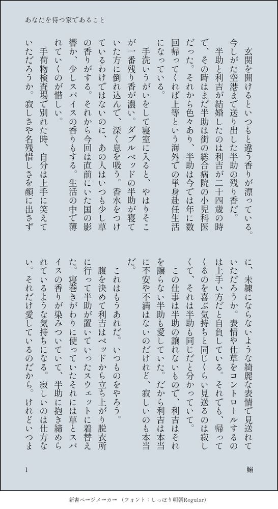 　玄関を開けるといつもと違う香りが漂っている。今しがた空港まで送り出した半助の残り香だ。
　半助と利吉が結婚したのは利吉が二十四歳の時で、その時はまだ半助は街の総合病院の小児科医だった。それから色々あり、半助は今では年に数回帰ってくれば上等という海外での単身赴任生活になっている。
　手洗いうがいをして寝室に入ると、やはりそこが一番残り香が濃い。ダブルベッドの半助が寝ていた方に倒れ込んで、深く息を吸う。香水をつけているわけではないのに、あの人はいつも少し草の香りがする。それから今回は直前にいた国の影響か、少しスパイスの香りもする。生活の中で薄れていくのが惜しい。
　手荷物検査場で別れた時、自分は上手に笑えていただろうか。寂しさや名残惜しさを顔に出さずに、未練にならないような綺麗な表情で見送れていただろうか。表情や仕草をコントロールするのは上手い方だと自負している。それでも、帰ってくるのを喜ぶ気持ちと同じくらい見送るのは寂しくて、それは半助も同じだと分かっていて。
  この仕事は半助の譲れないもので、利吉はそれを譲らない半助も愛していた。だから利吉は本当に不安や不満はないのだけれど、寂しいのも本当だ。
　これはもうあれだ。いつものをやろう。
　腹を決めて利吉はベッドから立ち上がり脱衣所に行って半助が置いていったスウェットに着替えた。寝巻きがわりに使っていたそれには草とスパイスの香りが染みついていて、半助に抱き締められているような気持ちになる。寂しいのは仕方ない。それだけ愛しているのだから。けれどいつまでもめそめそとしているわけにもいかない。それこそ半助も望むことではない。何より利吉自身が自分にそれを許せない。だからこうしてやり過ごす。生活で寂しさが薄れた頃には半助から新しい赴任先の連絡が届くだろう。
　いつものことだ。
　いつもと違ったのは、日付が変わる頃に玄関の扉が開かれたことだ。
　利吉は布団ですっかりみの虫になっていたので気づくのに遅れたが、この部屋の鍵を持っているのは自分と半助だけだし、合鍵は親に一本渡しているだけだ。なにかトラブルがあって半助が帰ってきたのだろうと把握した時には半助が寝室に入ってくるところだった。
「着陸先の空港の天候トラブルで明日の朝の便に振替になっちゃったんだ。それで、六時間くらいしかいられないけど帰ってきちゃった〜。って……利吉くん？」
「……おかえりなさい半助さん」
「そんなに寒い？」
「いえ、そんなことは全くないのですが」
　がっちりと布団にくるまって首から上だけを出している利吉に半助は首を傾げる。まさかあなたが行ってしまうのが寂しくてあなたが着ていたスウェットを着ていますなんて言えるはずもなく。そして知られるのはあまりにも恥ずかしい。
「半助さん、手洗いうがいは」
「したよ。私医者だよ？」
「ですよねー」
　くるまっている布団ごと利吉をころころと転がしてみる。帰ってみたら伴侶が布団を独占していて使わせてもらえないなんて事態になるとは思わなかった。どうしても布団を出たくない理由があるらしい。
「別に利吉くんが寝る時裸になっていても気にしないけど」
「ち、がいます！」
「着てるなら尚の事気にしないよ。私も布団に入れてよ利吉くん」
「別に締め出したくて締め出してるわけじゃありません！」
　すすす、と布団の端から手を入れて優しく剥がしていく。珍しく、本当に本当に珍しく利吉が頑なな抵抗を見せたが、両手で抵抗できる範囲は狭く、布団は広い。
　はんすけさん違うんです、と気まずそうに顔を背けている伴侶は自分のスウェットを着ている。いつもじゃないんです、ごめんなさい、と弱々しく謝る声を遮って形のいい額にくちづける。かわいいね、と吐息を交えて耳に囁くと、利吉の顔がさっと赤くなる。頬に手を添えてこちらを向かせると、瞳に涙が溜まっているのが見えた。かわいい。たまらず眦に、頬に、くちびるに吸いつく。
　はんすけさん、と呼び止められたので一度顔を離して向き合う。
「怒ってないんですか。勝手に着てること」
「怒ってないよ。こんなにかわいいのに。利吉くん、私が同じことしてたら怒るかい？」
「かわいいと思います」
「ねえ」
　利吉は自分には勿体無いと思うくらい聞き分けが良く、空港で別れる時はいつも気持ちよく送り出してくれる。たまにはわがままを聞かせてくれてもいいのにと常に思っていた半助にしてみれば、愛しい愛しい伴侶が自分の不在を埋めようとしているなんて、いじらしくてかわいくて堪らない。
　もういいかなと再び頬にくちづける。右手は肌馴染みのいいスウェットの下に這わせる。
「六時間しかないって……」
「うん」
「寝る時間なくなっちゃいますよ……」
「飛行機で寝るから。お願い」
「それ、ずるい……」
　