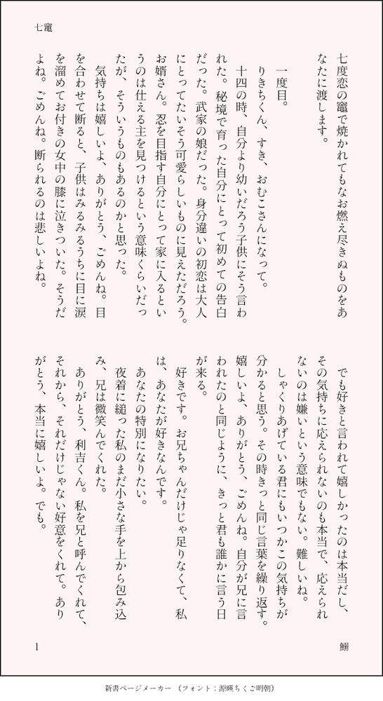 印刷された本の本文の体裁で画像化されたテキストです。付記に「七竃」、「鰯」と記載されています。
以下は本文の内容です。

七度恋の竈で焼かれてもなお燃え尽きぬものをあなたに渡します。

　一度目。
　りきちくん、すき、おむこさんになって。
　十四の時、自分より幼いだろう子供にそう言われた。秘境で育った自分にとって初めての告白だった。武家の娘だった。身分違いの初恋は大人にとってたいそう可愛らしいものに見えただろう。お婿さん。忍を目指す自分にとって家に入るというのは仕える主を見つけるという意味くらいだったが、そういうものもあるのかと思った。
　気持ちは嬉しいよ、ありがとう、ごめんね。目を合わせて断ると、子供はみるみるうちに目に涙を溜めてお付きの女中の膝に泣きついた。そうだよね。ごめんね。断られるのは悲しいよね。
　でも好きと言われて嬉しかったのは本当だし、その気持ちに応えられないのも本当で、応えられないのは嫌いという意味でもない。難しいね。
　しゃくりあげている君にもいつかこの気持ちが分かると思う。その時きっと同じ言葉を繰り返す。嬉しいよ、ありがとう、ごめんね。自分が兄に言われたのと同じように、きっと君も誰かに言う日が来る。
　好きです。お兄ちゃんだけじゃ足りなくて、私は、あなたが好きなんです。
　あなたの特別になりたい。
　夜着に縋った私のまだ小さな手を上から包み込み、兄は微笑んでくれた。
　ありがとう、利吉くん。私を兄と呼んでくれて、それから、それだけじゃない好意をくれて。ありがとう、本当に嬉しいよ。でも。
