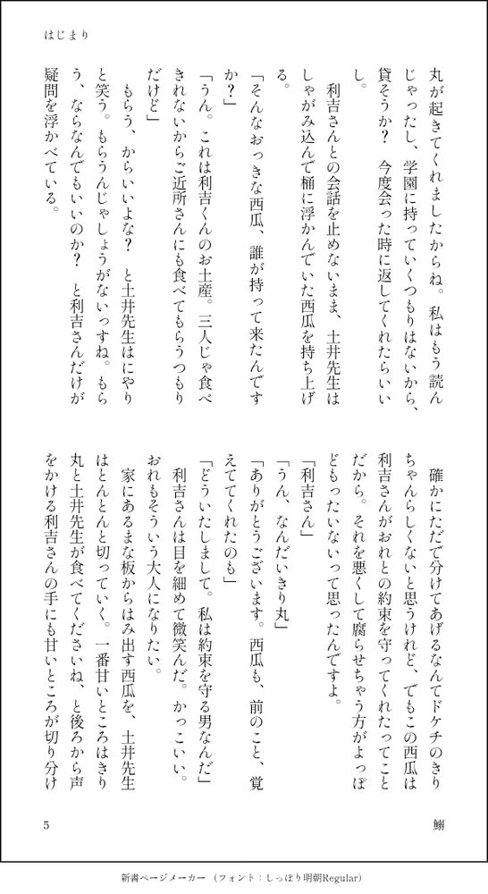 丸が起きてくれましたからね。私はもう読んじゃったし、学園に持っていくつもりはないから、貸そうか？　今度会った時に返してくれたらいいし。
　利吉さんとの会話を止めないまま、土井先生はしゃがみ込んで桶に浮かんでいた西瓜を持ち上げる。
「そんなおっきな西瓜、誰が持って来たんですか？」
「うん。これは利吉くんのお土産。三人じゃ食べきれないからご近所さんにも食べてもらうつもりだけど」
　もらう、からいいよな？　と土井先生はにやりと笑う。もらうんじゃしょうがないっすね。もらう、ならなんでもいいのか？　と利吉さんだけが疑問を浮かべている。
　確かにただで分けてあげるなんてドケチのきりちゃんらしくないと思うけれど、でもこの西瓜は利吉さんがおれとの約束を守ってくれたってことだから。それを悪くして腐らせちゃう方がよっぽどもったいないって思ったんですよ。
「利吉さん」
「うん、なんだいきり丸」
「ありがとうございます。西瓜も、前のこと、覚えててくれたのも」
「どういたしまして。私は約束を守る男なんだ」
　利吉さんは目を細めて微笑んだ。かっこいい。おれもそういう大人になりたい。
　家にあるまな板からはみ出す西瓜を、土井先生はとんとんと切っていく。一番甘いところはきり丸と土井先生が食べてくださいね、と後ろから声をかける利吉さんの手にも甘いところが切り分け