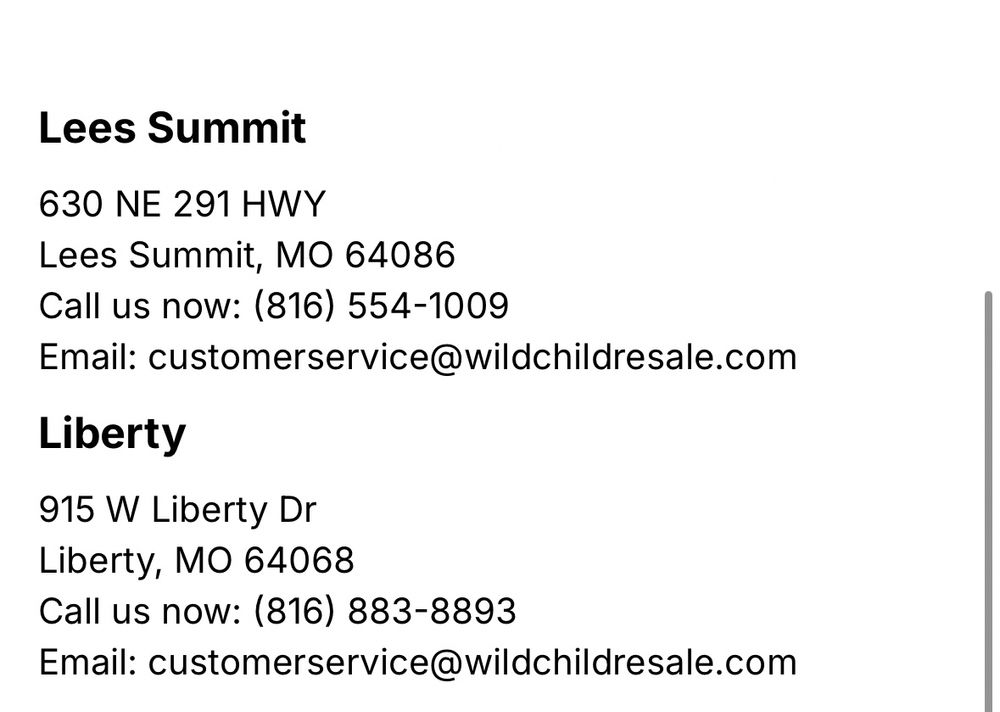 Lees Summit 630 NE 291 HWY Lees Summit, MO 64086 Call us now: (816) 554-1009 Email: customerservice@wildchildresale.com Liberty 915 W Liberty Dr Liberty, MO 64068 Call us now: (816) 883-8893 Email: customerservice@wildchildresale.com