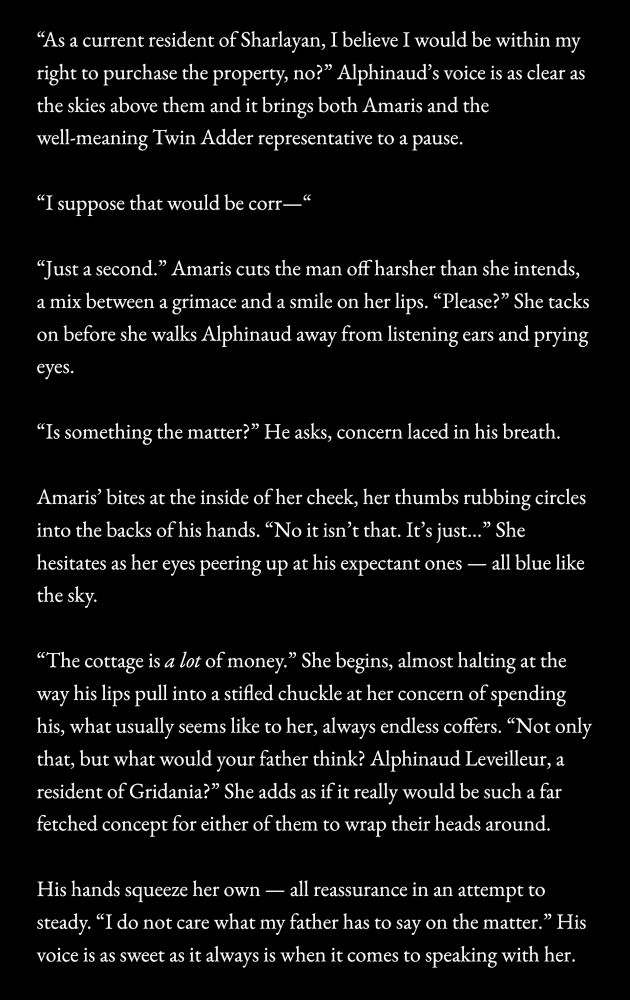 "As a current resident of Sharlayan, I believe I would be within my right to purchase the property, no?" Alphinaud's voice is as clear as the skies above them and it brings both Amaris and the well-meaning Twin Adder representative to a pause.
"I suppose that would be corr—"
"Just a second." Amaris cuts the man off harsher than she intends, a mix between a grimace and a smile on her lips. "Please?" She tacks on before she walks Alphinaud away from listening ears and prying eyes.
"Is something the matter?" He asks, concern laced in his breath.
Amaris' bites at the inside of her cheek, her thumbs rubbing circles into the backs of his hands. "No it isn't that. It's just..." She hesitates as her eyes peering up at his expectant ones — all blue like the sky.
"The cottage is a lot of money." She begins, almost halting at the way his lips pull into a stifled chuckle at her concern of spending his, what usually seems like to her, always endless coffers. "Not only that, but what would your father think? Alphinaud Leveilleur, a resident of Gridania?" She adds as if it really would be such a far fetched concept for either of them to wrap their heads around.
His hands squeeze her own — all reassurance in an attempt to steady. "I do not care what my father has to say on the matter." His voice is as sweet as it always is when it comes to speaking with her.