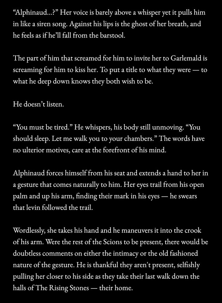 "Alphinaud..?" Her voice is barely above a whisper yet it pulls him in like a siren song. Against his lips is the ghost of her breath, and he feels as if he'll fall from the barstool.

The part of him that screamed for him to invite her to Garlemald is screaming for him to kiss her. To put a title to what they were — to what he deep down knows they both wish to be.

He doesn't listen.

"You must be tired." He whispers, his body still unmoving. "You should sleep. Let me walk you to your chambers." The words have no ulterior motives, care at the forefront of his mind.

Alphinaud forces himself from his seat and extends a hand to her in a gesture that comes naturally to him. Her eyes trail from his open palm and up his arm, finding their mark in his eyes — he swears that levin followed the trail.

Wordlessly, she takes his hand and he maneuvers it into the crook of his arm. Were the rest of the Scions to be present, there would be doubtless comments on either the intimacy or the old fashioned nature of the gesture. He is thankful they aren't present, selfishly pulling her closer to his side as they take their last walk down the halls of The Rising Stones — their home.