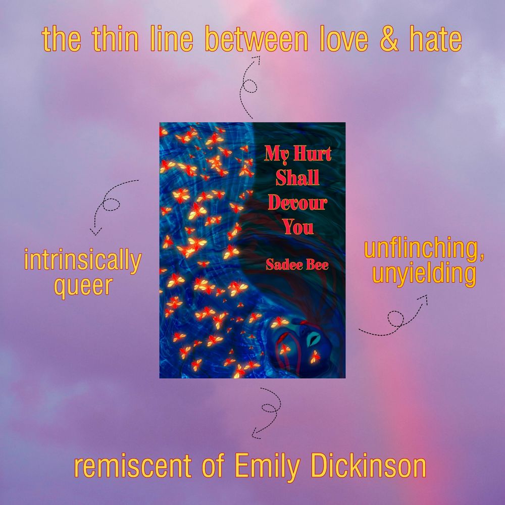a picture of the cover of My Hurt Shall Devour You by Sadee Bee against all pink and blue sky background, with four yellow phrases surrounding it, "the thin line between love & hate", "intrinsically queer", "unflinching, unyielding", "reminiscent of Emily Dickinson"

Cover is an art piece by Sadee Bee depicting a deep blue portrait in the bottom right corner, with long, lighter blue hair flowing upwards to the top left of the piece. The hair is entwined with small, bright red and yellow bugs.