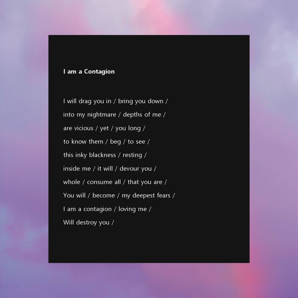 I am a Contagion

I will drag you in / bring you down /
into my nightmare / depths of me /
are vicious / yet / you long / 
to know them / beg / to see /
this inky blackness / resting /
inside me / it will / devour you / 
whole / consume all / that you are / 
You will / become / my deepest fears / 
I am a contagion / loving me / 
Will destroy you / 
