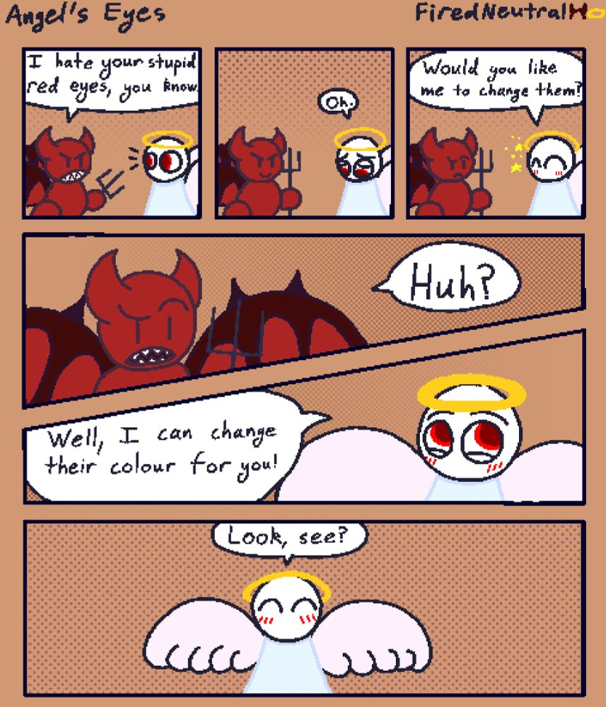 Panel 1:
Devil says to Angel "I hate your stupid red eyes, you know."

Panel 2:
Angel looks down and says "Oh." Looking upset

Panel 3:
Angel looks up happily with a twinkle and says "Would you like me to change them?"

Panel 4:
Devil says "Huh?" With a confused face.

Panel 5:
Angel says "Well, I can change their colour for you!"

Panel 6:
Angel says "Look, see!"