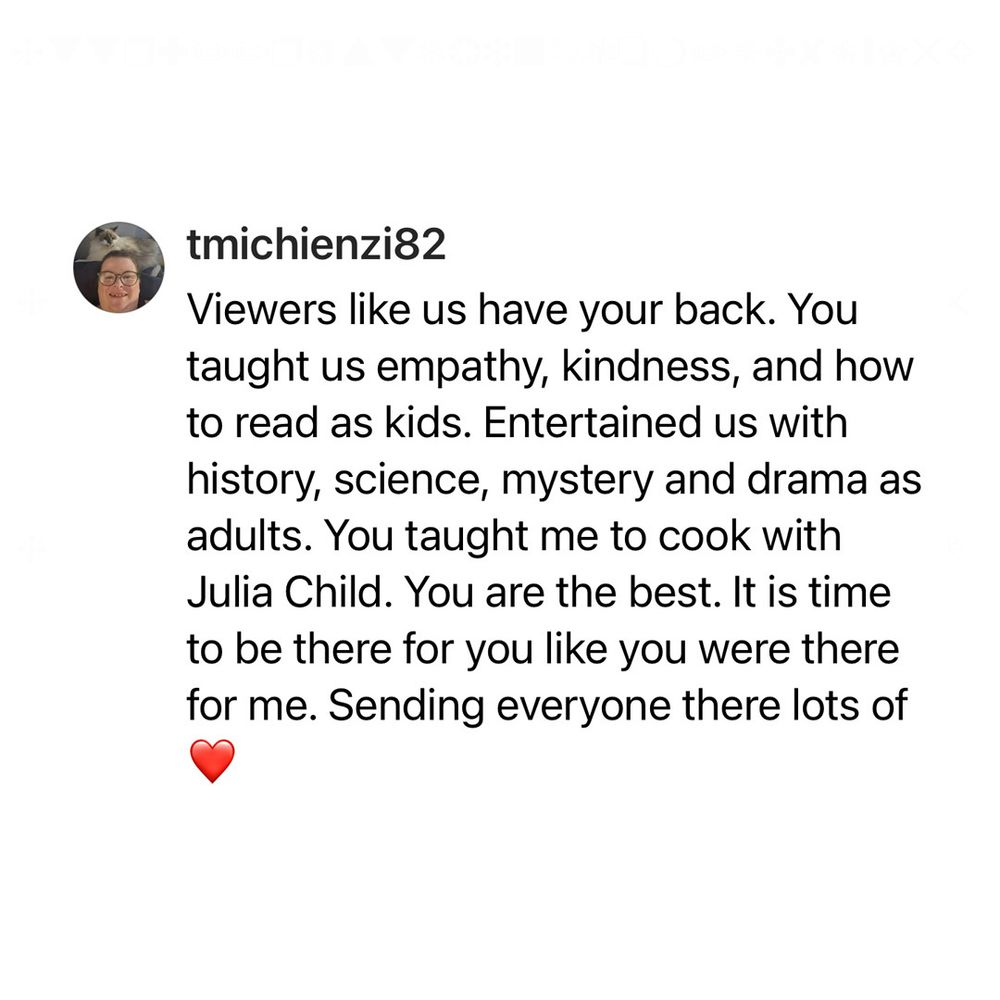 tmichienzi82 on Threads: "Viewers like us have your back. You taught us empathy, kindness, and how to read as kids. Entertained us with history, science, mystery and drama as adults. You taught me to cook with Julia Child. You are the best. It is time to be there for you like you were there for me. Sending everyone there lots of ❤️."