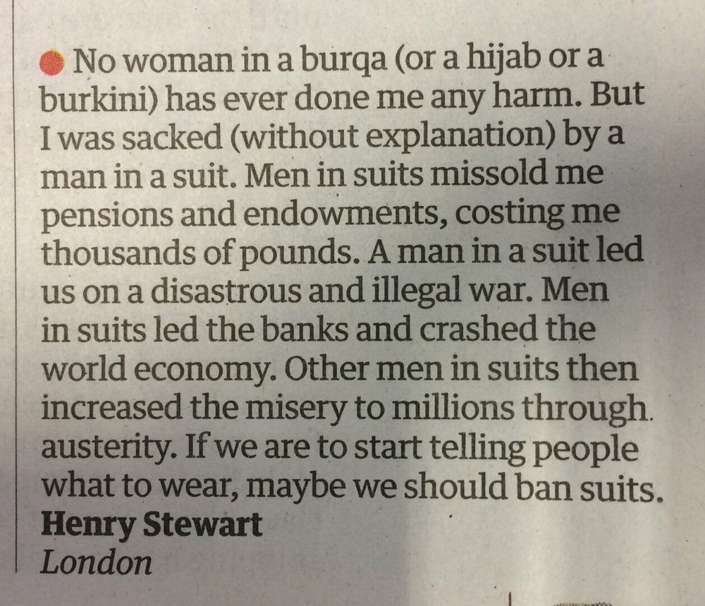 No woman in a burqa (or a hijab or a burkini) has ever done me any harm. But I was sacked (without explanation) by a man in a suit. Men in suits missold me pensions and endowments, costing me thousands of pounds. A man in a suit led us on a disastrous and illegal war. Men in suits led the banks and crashed the world economy. Other men in suits then increased the misery to millions through. austerity. If we are to start telling people what to wear, maybe we should ban suits.

Henry Stewart

London