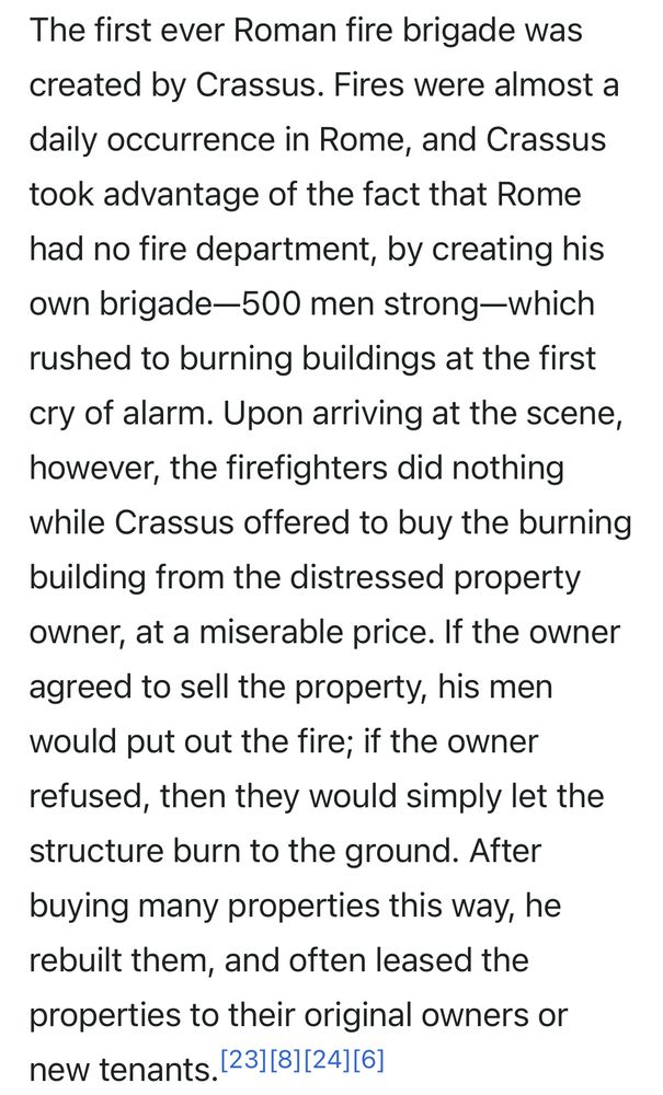 The first ever Roman fire brigade was created by Crassus. Fires were almost a daily occurrence in Rome, and Crassus took advantage of the fact that Rome had no fire department, by creating his own brigade—500 men strong-which rushed to burning buildings at the first cry of alarm. Upon arriving at the scene, however, the firefighters did nothing while Crassus offered to buy the burning building from the distressed property owner, at a miserable price. If the owner agreed to sell the property, his men would put out the fire; if the owner refused, then they would simply let the structure burn to the ground. After buying many properties this way, he rebuilt them, and often leased the properties to their original owners or new tenants.