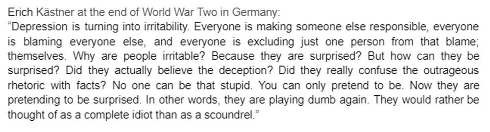 Erich Kästner at the end of World War Two in Germany:
"Depression is turning into irritability. Everyone is making someone else responsible, everyone is blaming everyone else, and everyone is excluding just one person from that blame; themselves. Why are people irritable? Because they are surprised? But how can they be surprised? Did they actually believe the deception? Did they really confuse the outrageous rhetoric with facts? No one can be that stupid. You can only pretend to be. Now they are pretending to be surprised. In other words, they are playing dumb again. They would rather be thought of as a complete idiot than as a scoundrel."
