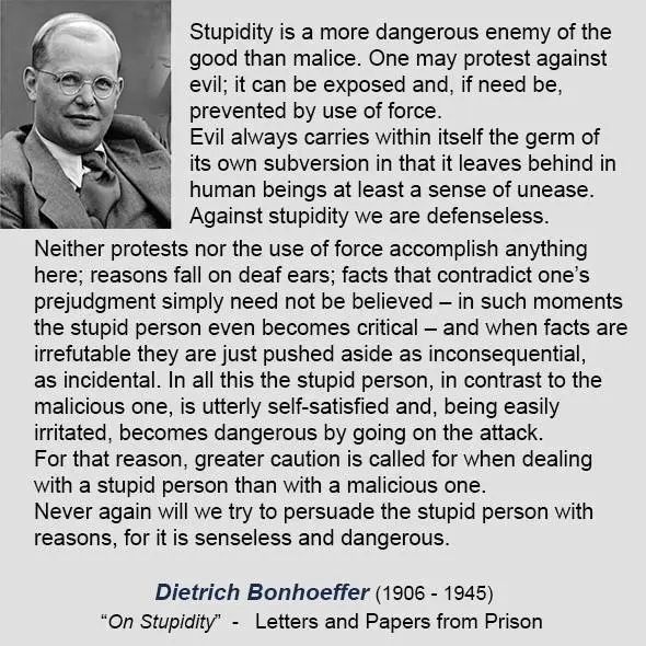 Stupidity is a more dangerous enemy of the good than malice. One may protest against evil; it can be exposed and, if need be, prevented by use of force.
Evil always carries within itself the germ of its own subversion in that it leaves behind in human beings at least a sense of unease.
Against stupidity we are defenseless.
Neither protests nor the use of force accomplish anything here; reasons fall on deaf ears; facts that contradict one's prejudgment simply need not be believed - in such moments the stupid person even becomes critical - and when facts are irrefutable they are just pushed aside as inconsequential, as incidental. In all this the stupid person, in contrast to the malicious one, is utterly self-satisfied and, being easily irritated, becomes dangerous by going on the attack.
For that reason, greater caution is called for when dealing with a stupid person than with a malicious one.
Never again will we try to persuade the stupid person with reasons, for it is senseless and dangerous.
Dietrich Bonhoeffer (1906 - 1945)
"On Stupidity" - Letters and Papers from Prison