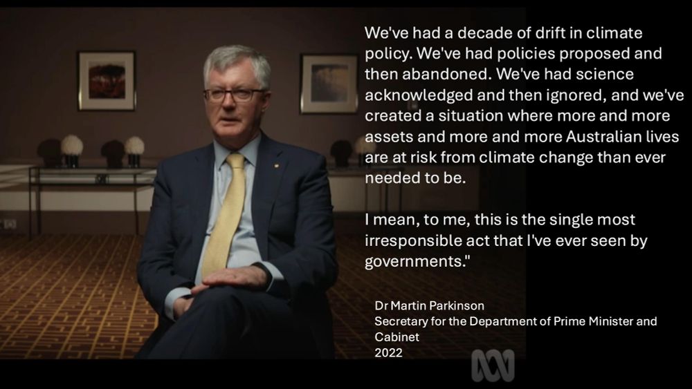 We've had a decade of drift in climate policy. We've had policies proposed and then abandoned. We've had science acknowledged and then ignored, and we've created a situation where more and more assets and more and more Australian lives are at risk from climate change than ever needed to be.

I mean, to me, this is the single most irresponsible act that I've ever seen by governments."

Dr Martin Parkinson 
Secretary for the Department of Prime Minister and Cabinet
2022
