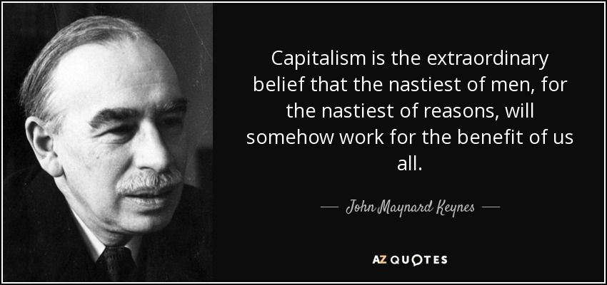 Capitalism is the extraordinary belief that the nastiest of men, for the nastiest of reasons, will somehow work for the benefit of us all.
- John Maynard Keynes -
AZ QUOTES