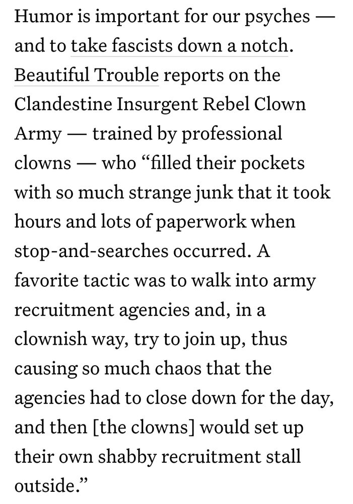 Humor is important for our psyches — and to take fascists down a notch. Beautiful Trouble reports on the Clandestine Insurgent Rebel Clown Army — trained by professional clowns — who “filled their pockets with so much strange junk that it took hours and lots of paperwork when stop-and-searches occurred. A favorite tactic was to walk into army recruitment agencies and, in a clownish way, try to join up, thus causing so much chaos that the agencies had to close down for the day, and then [the clowns] would set up their own shabby recruitment stall outside.”