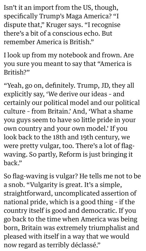 Isn't it an import from the US, though, specifically Trump's Maga America? "I dispute that," Kruger says. "I recognise there's a bit of a conscious echo. But remember America is British."
I look up from my notebook and frown. Are you sure you meant to say that "America is British?"
"Yeah, go on, definitely. Trump, JD, they all explicitly say, 'We derive our ideas - and certainly our political model and our political culture - from Britain? And, 'What a shame you guys seem to have so little pride in your own country and your own model? If you look back to the 18th and 19th century, we were pretty vulgar, too. There's a lot of flag-waving. So partly, Reform is just bringing it back."
So flag-waving is vulgar? He tells me not to be a snob. "Vulgarity is great. It's a simple, straightforward, uncomplicated assertion of national pride, which is a good thing - if the country itself is good and democratic. If you go back to the time when America was being born, Britain was extremely triumphalist and pleased with itself in a way that we would now regard as terribly déclassé."