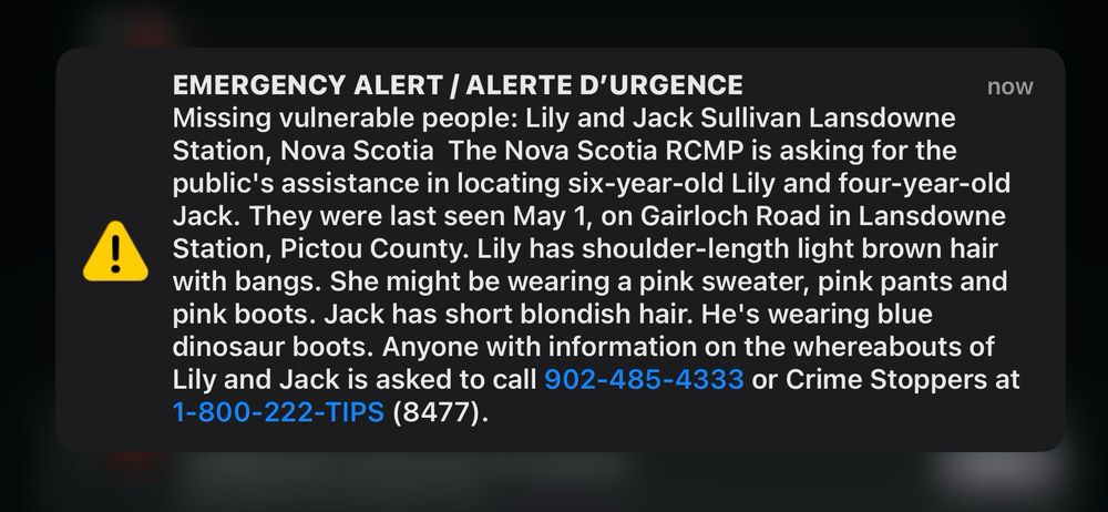 EMERGENCY ALERT / ALERTE D'URGENCE
now
Missing vulnerable people: Lily and Jack Sullivan Lansdowne Station, Nova Scotia The Nova Scotia RCMP is asking for the public's assistance in locating six-year-old Lily and four-year-old Jack. They were last seen May 1, on Gairloch Road in Lansdowne Station, Pictou County. Lily has shoulder-length light brown hair with bangs. She might be wearing a pink sweater, pink pants and pink boots. Jack has short blondish hair. He's wearing blue dinosaur boots. Anyone with information on the whereabouts of Lily and Jack is asked to call 902-485-4333 or Crime Stoppers at 1-800-222-TIPS (8477).