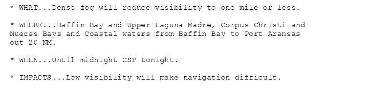 * WHAT...Dense fog will reduce visibility to one mile or less.

* WHERE...Baffin Bay and Upper Laguna Madre, Corpus Christi and
Nueces Bays and Coastal waters from Baffin Bay to Port Aransas
out 20 NM.

* WHEN...Until midnight CST tonight.

* IMPACTS...Low visibility will make navigation difficult.