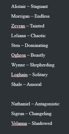 Alistair – Stagnant 
Morrigan – Endless 
Zevran – Tainted  
Leliana – Chaotic 
Sten – Dominating 
Oghren – Beastly
Wynne – Shepherding 
Loghain – Solitary 
Shale – Amoral

Nathaniel – Antagonistic 
Sigrun – Changeling 
Velanna – Shadowed 
