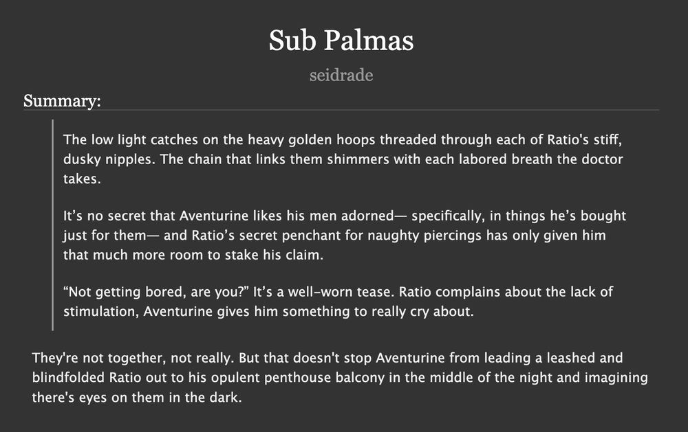 NSFW Summary:

The low light catches on the heavy golden hoops threaded through each of Ratio's stiff, dusky nipples. The chain that links them shimmers with each labored breath the doctor takes.

It’s no secret that Aventurine likes his men adorned— specifically, in things he’s bought just for them— and Ratio’s secret penchant for naughty piercings has only given him that much more room to stake his claim.

“Not getting bored, are you?” It’s a well-worn tease. Ratio complains about the lack of stimulation, Aventurine gives him something to really cry about.


Synopsis: They're not together, not really. But that doesn't stop Aventurine from leading a leashed and blindfolded Ratio out to his opulent penthouse balcony in the middle of the night and imagining there's eyes on them in the dark.
