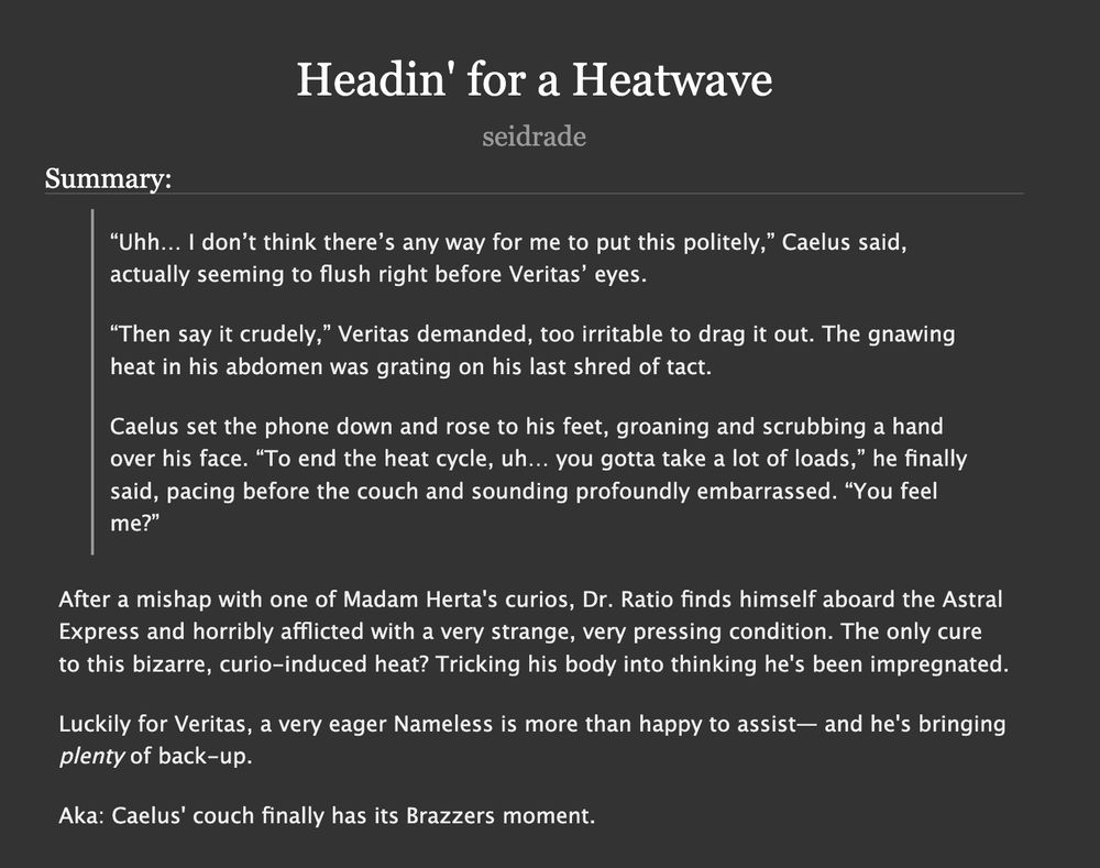 Headin' for a Heatwave by seidrade

Summary:
“Uhh… I don’t think there’s any way for me to put this politely,” Caelus said, actually seeming to flush right before Veritas’ eyes.

“Then say it crudely,” Veritas demanded, too irritable to drag it out. The gnawing heat in his abdomen was grating on his last shred of tact.

Caelus set the phone down and rose to his feet, groaning and scrubbing a hand over his face. “To end the heat cycle, uh… you gotta take a lot of loads,” he finally said, pacing before the couch and sounding profoundly embarrassed. “You feel me?”

After a mishap with one of Madam Herta's curios, Dr. Ratio finds himself aboard the Astral Express and horribly afflicted with a very strange, very pressing condition. The only cure to this bizarre, curio-induced heat? Tricking his body into thinking he's been impregnated.

Luckily for Veritas, a very eager Nameless is more than happy to assist— and he's bringing plenty of back-up.

Aka: Caelus' couch finally has its Brazzers moment.