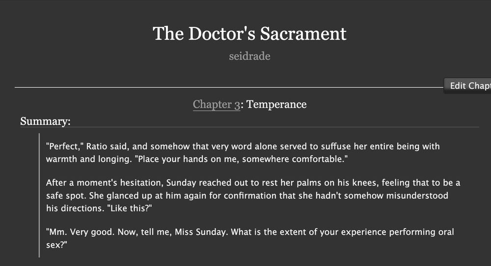 The Doctor's Sacrament by seidrade

Chapter 3: Temperance

Summary:

"Perfect," Ratio said, and somehow that very word alone served to suffuse her entire being with warmth and longing. "Place your hands on me, somewhere comfortable."

After a moment's hesitation, Sunday reached out to rest her palms on his knees, feeling that to be a safe spot. She glanced up at him again for confirmation that she hadn't somehow misunderstood his directions. "Like this?"

"Mm. Very good. Now, tell me, Miss Sunday. What is the extent of your experience performing oral sex?"
