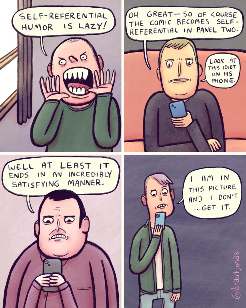 panel 1: a man shouts out his window, “Self-referential humor is lazy!”

panel 2: “Oh great—so of course the comic becomes self-referential in panel two,” a man on a couch looking at something on his phone says. “Look at this idiot on his phone.”

panel 3: “Well at least it ends in an incredibly satisfying manner,” a third guy says, also looking at something on his phone. Presumably the comic he is in.

panel 4: “I am in this picture and I don’t…get it,” a fourth guy says, also looking at the comic on his phone.