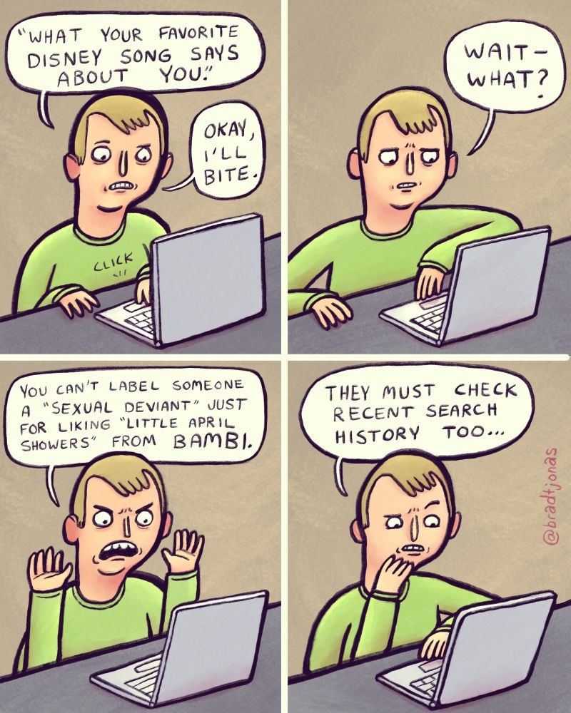 panel 1: “What your favorite Disney song says about you,” a man reads from his laptop. “Okay, I’ll bite,” he says, clicking a link.

panel 2: “Wait—what?” he says, confused by the results.

panel 3: “You can’t label someone a ‘sexual deviant’ just for liking ‘Little April Showers’ from Bambi,” the man says, clearly upset.

panel 4: “They must check recent search history too,” the man says with an eyebrow raised.
