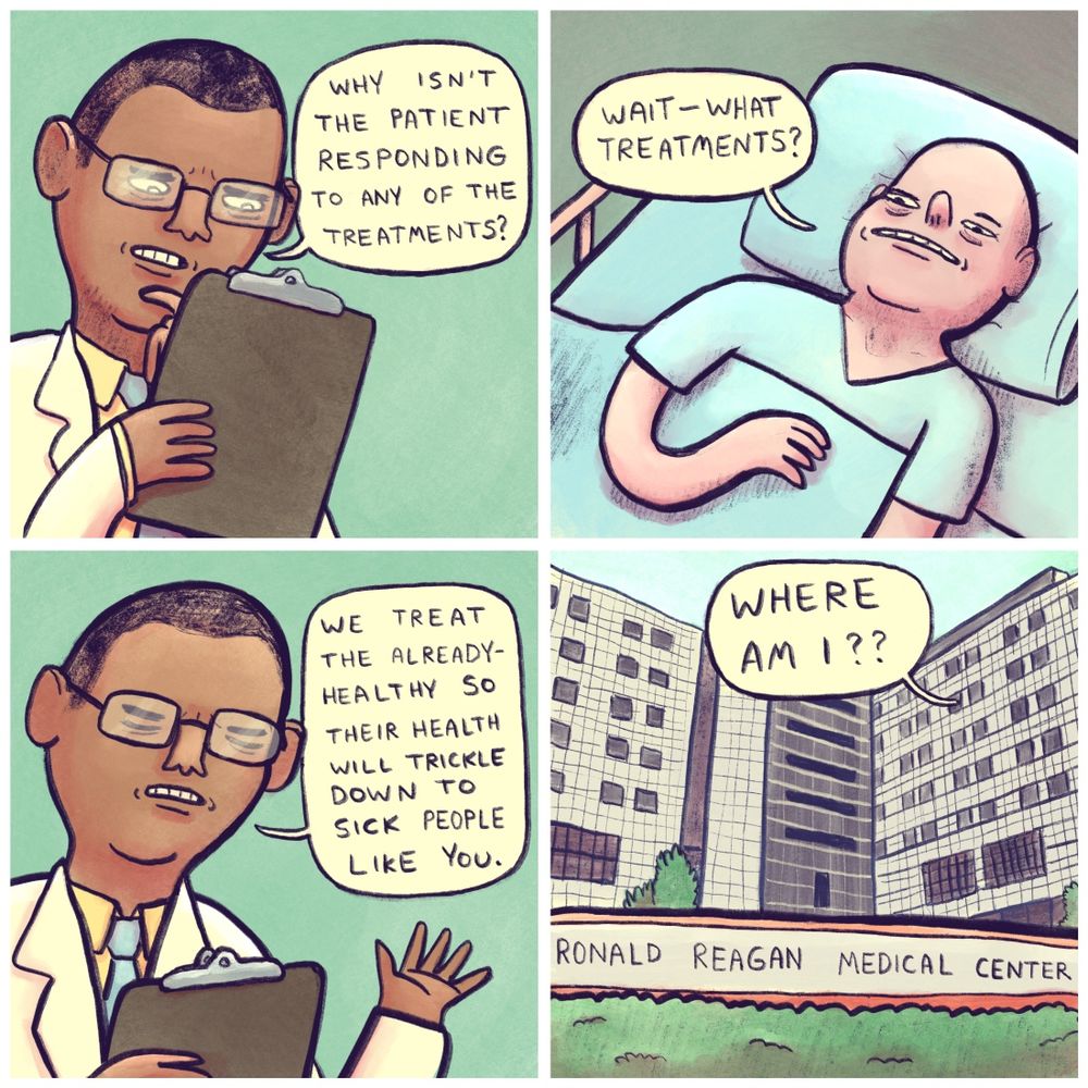 panel 1: a doctor looking at info on his clipboard asks himself “Why isn’t the patient responding to any of the treatments?”

panel 2: the patient, a bald guy in a hospital bed asks, alarmed “Wait—what treatments?”

panel 3: the doctor explains “We treat the already healthy so their health will trickle down to sick people like you.”

panel 4: “Wait—where am I?” the patient screams. 

pan out to the exterior of “Ronald Reagan Medical Center”

(Ronald Reagan was a US president in the 80’s with very conservative policies, including the idea of “trickle down economics” for context. The Ronald Reagan Medical Center is a real hospital in CA that by all accounts is top of the line and professional btw, this comic is merely poking fun at the Ronald Reagan part—they do not believe in trickle down healthcare 😬)