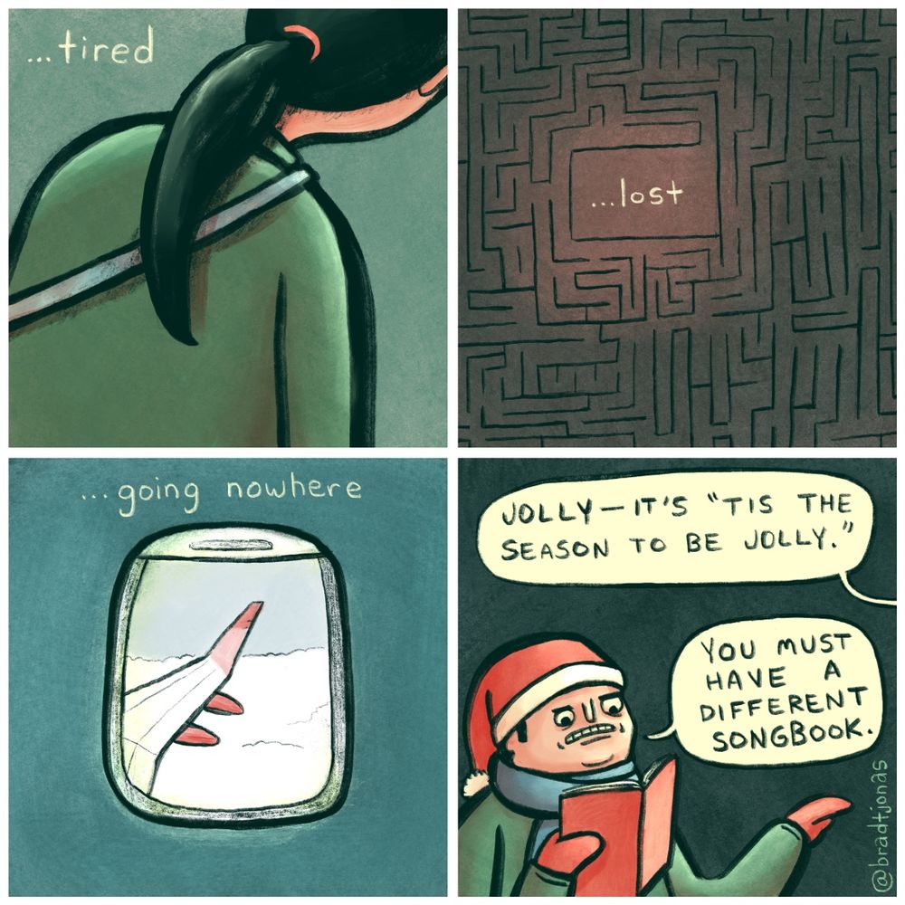 panel 1: the text reads “…tired” and the back of a slumped over presumably tired person is depicted.

panel 2: now it says “…lost” with the word in the middle of a dark maze.

panel 3: “…going nowhere” showing the perspective of someone looking out an airplane window at clouds.

panel 4: “Jolly—it’s ‘Tis the season to be jolly,” someone says to a Christmas caroler at their door. 

“You must have a different songbook,” the caroler responds. Apparently he substituted the words from the previous three panels for the word “jolly” to make the song more realistic.