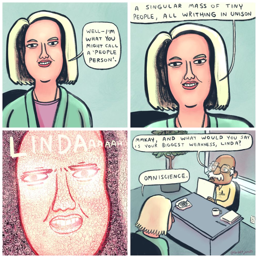 panel 1: a well-dressed blonde woman says “Well—I’m what you might call a ‘people person’.”

panel 2: slowly zooming in on her face, she continues “a singular mass of tiny people, all writhing in unison”

panel 3: zooming even closer, we see the mass of tiny people writhing in unison. “LINDAaaaah” they say together in a powerful demonstration of synchronicity and power.

panel 4: zooming back out, we see Linda is in an office setting, apparently a job interview. The mustachioed guy behind the desk says “Mmkay, and what would you say is your biggest weakness, Linda?” he asks, apparently unfazed. “Omniscience,” Linda replies immediately.