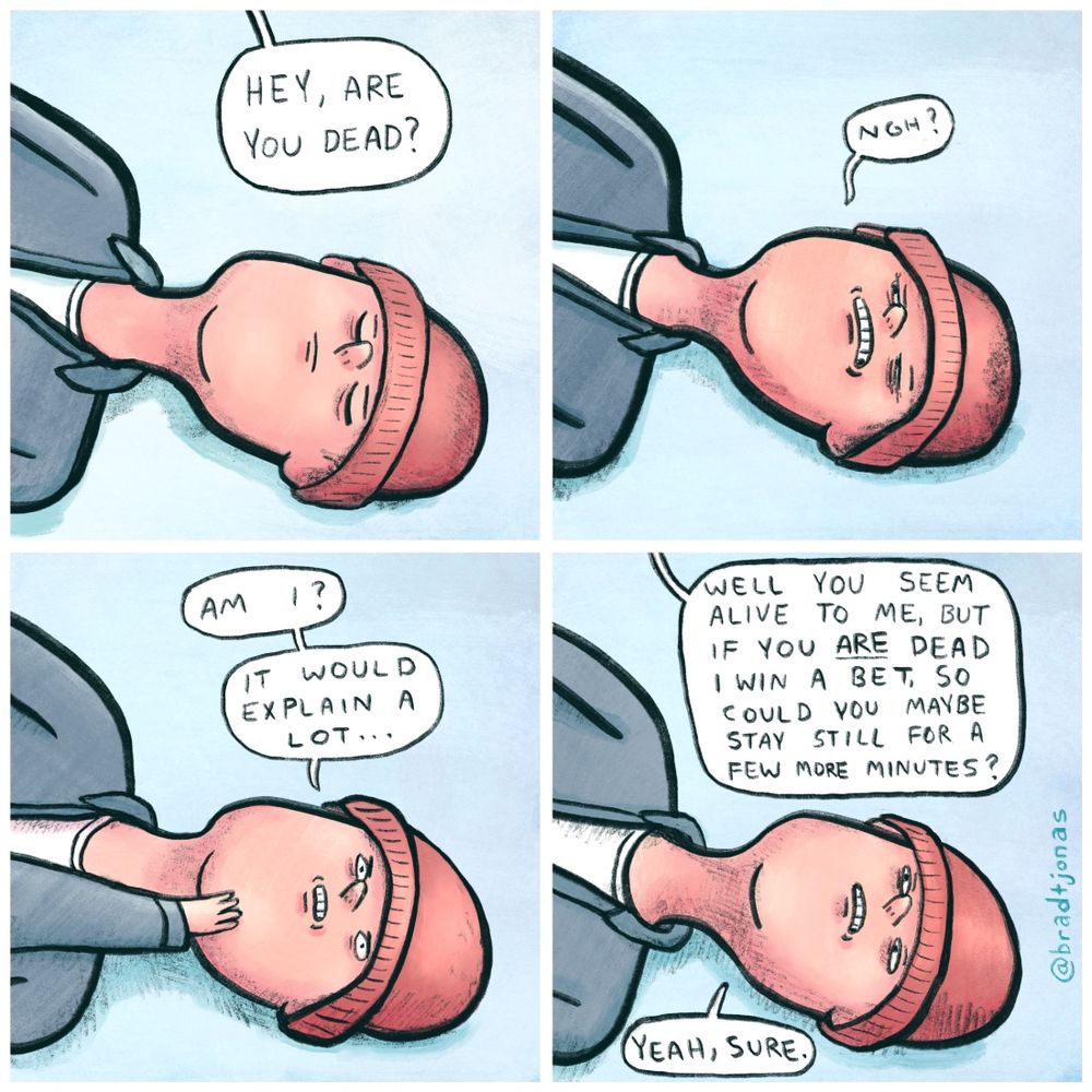 panel 1: a man is lying on the snow with his eyes closed. “Hey, are you dead?” someone asks him.

panel 2: “Ngh?” the man says disorientedly, opening his eyes.

panel 3: “Am I?” he asks himself. “It would explain a lot.”

panel 4: “Well you seem alive to me,” that same someone says, “but if you ARE dead I win a bet, so could you maybe stay still for a few more minutes?”

“Yeah, sure,” the guy on the ground says.