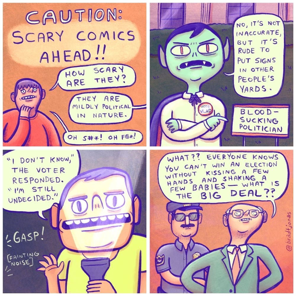 panel 1: “Caution: scary comics ahead!”
A guy asks “How scary are they?” and an off-panel person responds “They are mildly political in nature,” to which the first guy says “OH S#*! OH F*#!”

panel 2: an unhappy vampire wearing a “VOTE VLAD” button on his shirt points to an election sign placed in his yard that says “Blood-Sucking Politician.” Vlad says “No, it’s not inaccurate, but it’s rude to put signs in other people’s yards.”

panel 3: a man shines a flashlight from below his face, apparently in the middle of telling a spooky story. He concludes the story “‘I don’t know’ the voter responded. ‘I’m still undecided.’” a GASP and a fainting noise are heard off-panel.

panel 4: a bald white politician is being led away in handcuffs by a cop. The politician says “WHAT?? Everyone knows you can’t win an election without kissing a few hands and shaking a few babies—WHAT IS THE BIG DEAL?”