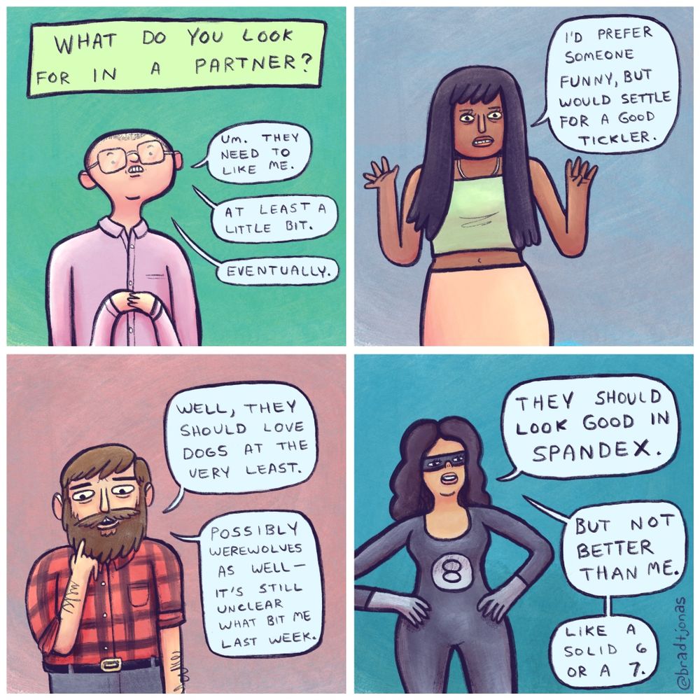 panel 1: What do you look for in a partner? A man in glasses answers “Um they need to like me. At least a little bit. Eventually.”

panel2: a lady in a crop top says “I’d prefer someone funny, but I’d settle for a good tickler.”

panel 3: guy in flannel says “Well they should love dogs at the very least. Possibly werewolves as well— it’s still unclear what bit me last week.”

panel 4: woman in an 8 ball spandex superhero costume says “They should look good in spandex. But not better than me. Like a solid 6 or 7.”