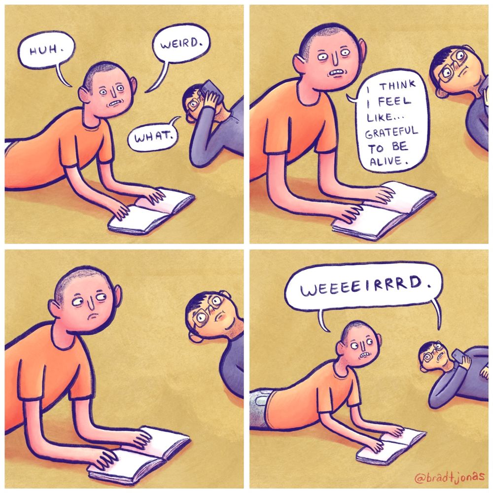 panel 1: two friends hangin out on the floor (like ya do). “Huh. Weird,” the first one says, looking up from his book. “What,” the other says, barely looking away from his phone.

panel 2: “I think I feel like grateful to be alive,” the first friend says.

panel 3: The two friends exchange a look, considering this statement.

panel 4: “Weeeeirrrd,” they say in unison, returning to their book and phone, respectively. TWILIGHT ZONE NOISE