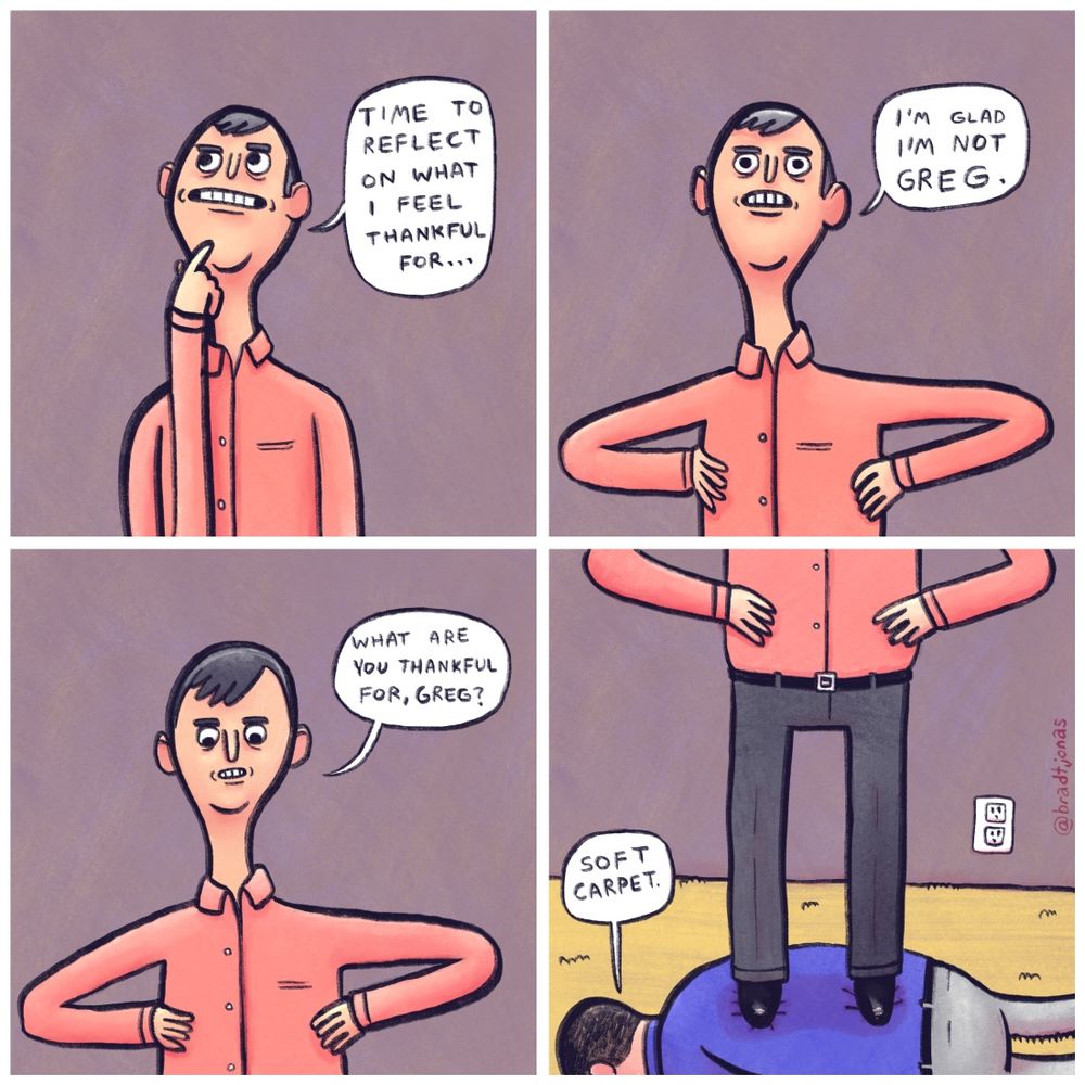 panel 1: “Time to reflect on what I feel thankful for…” a man says thoughtfully.

panel 2: “I’m glad I’m not Greg,” he says.

panel 3: “What are you thankful for, Greg?” he asks, looking down.

panel 4: The man is revealed to be standing on the back of Greg, who lies face down on the ground. “Soft carpet,” Greg responds.
