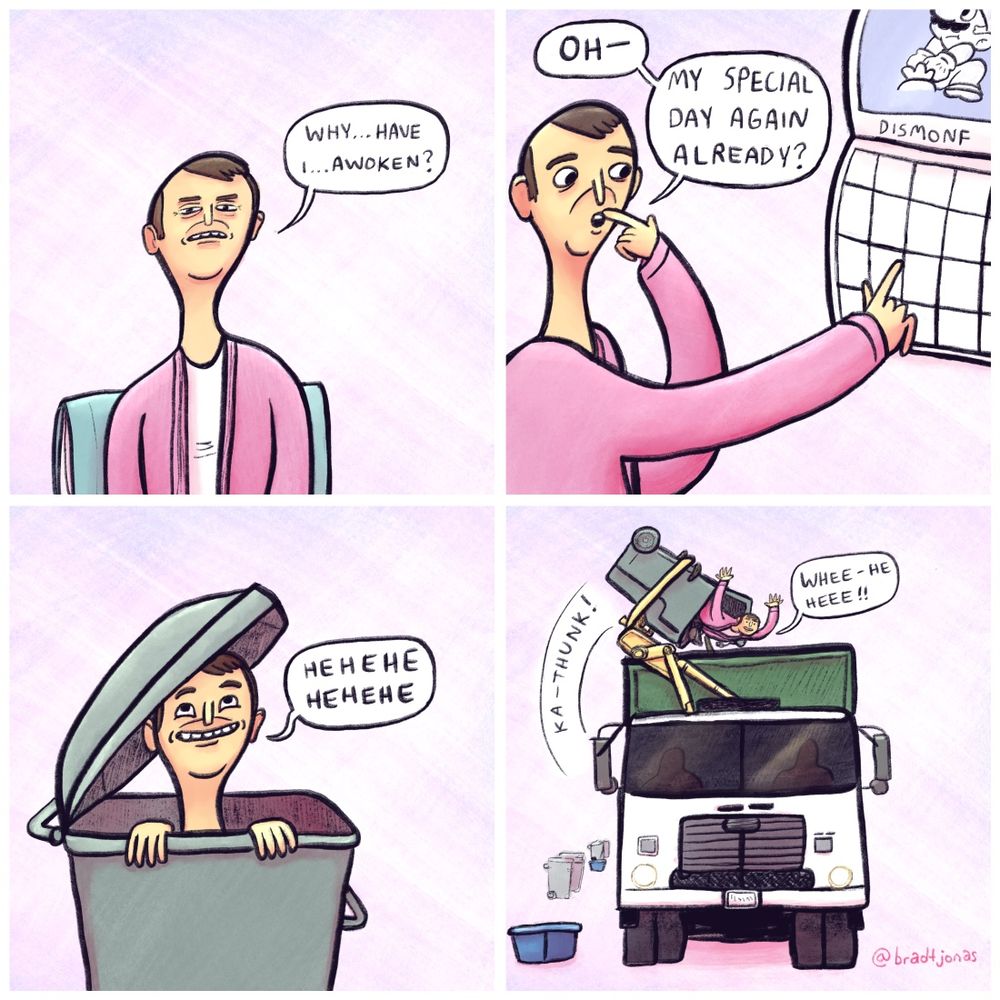 panel 1: a man sitting up in bed in a pink bathrobe asks himself “Why…have I…awoken?”

panel 2: the man is out of bed pointing excitedly at a calendar on the wall (the month reads “Dismonf”). “Oh—my special day again already?”

panel 3: the man has climbed into a garbage bin with a big smile on his face, giggling in anticipation.

panel 4: a garbage truck with a mechanical arm dumps the man and the contents of the bin into the back of the truck with a loud ka-thunk. The man laughs gleefully. His special day is garbage day.