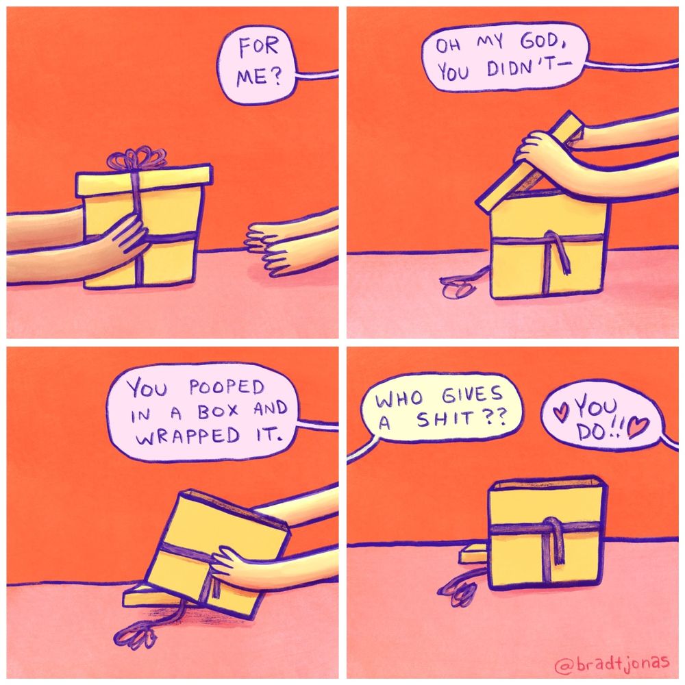 panel 1: hands shown presenting a wrapped present to another set of hands, the owner of which asks “For me?”

panel 2: the present-opener looks inside the box and says “Oh my god, you didn’t—“

panel 3: “You pooped in a box and wrapped it.”

panel 4: “Who gives a shit??” the gift-giver asks, to which the gift recipient replies “❤️You do!!❤️”