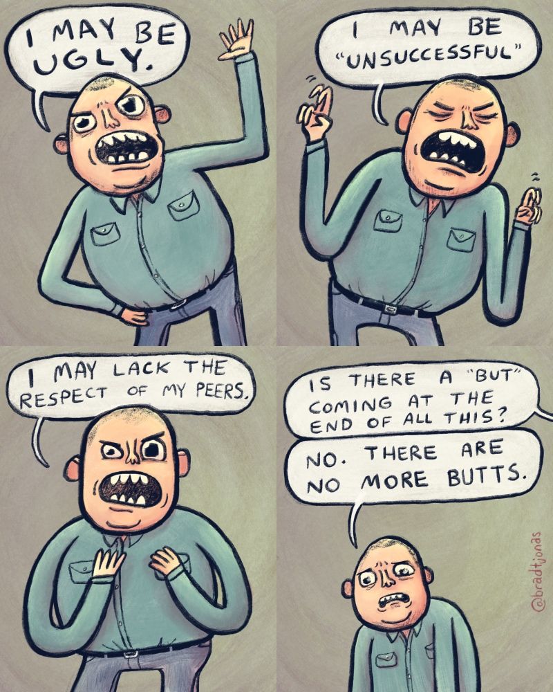 panel 1: ugly guy in a blue shirt says “I may be ugly.”

panel 2: he makes air quotes and says “I may be ‘unsuccessful’.”

panel 3: “I may lack the respect of my peers,” he goes on to say.

panel 4: from off-panel, someone asks “Is there a ‘but’ coming at the end of all this?” to which the man, dejected, responds “No. There are no more butts.”