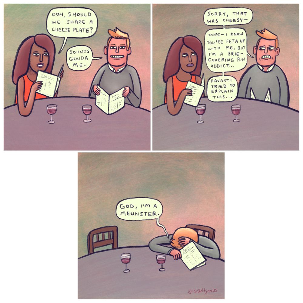 panel 1: a woman and a man are out at a restaurant looking at the menu. The woman asks “Ooh, should we share a cheese plate?” to which the man responds “Sounds Gouda me.”

panel 2: “Sorry, that was cheesy,” the man says panicking. “Oops—I know you’re Feta up with me, but I’m a Brie-covering pun addict…Havarti tried to explain this…”

panel 3: The man sits alone, his head down on the table in shame. “God, I’m a Meunster,” he says.