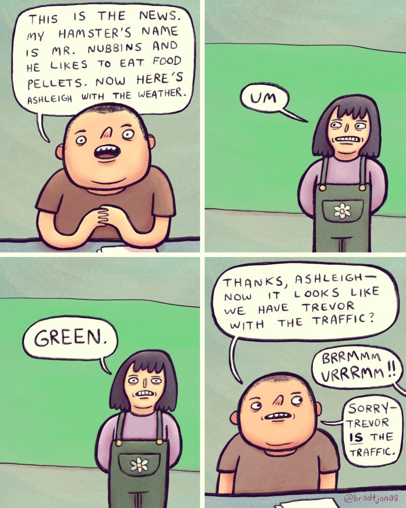 panel 1: a child sits at a news desk. He says “This is the news. My hamster’s name is Mr. Nubbins and he likes to eat food pellets. Now here’s Ashleigh with the weather.”

panel 2: cut to Ashleigh, standing in front of what seems to be a makeshift greenscreen, but with no graphics being displayed. “Um” she says.

panel 3: “Green” says Ashleigh.

panel 4: cut back to the first child at the news desk. He says “Thanks, Ashleigh—now it looks like we have Trevor with the traffic?” 

from off panel Trevor says “BRRMMM VRRRMM!!” 

“Sorry, Trevor IS the traffic,” the first child says, correcting himself.