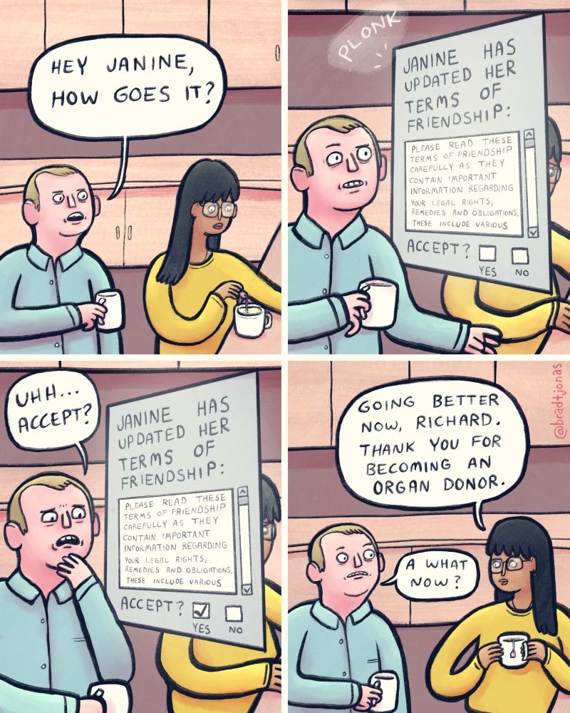 panel 1: office break room setting, guy holding a mug approaches lady making tea and says “Hey Janine, how goes it?”

panel 2: a pop-up appears in front of the guy that says “Janine has updated her terms of friendship:” with a scrollable fine print text and a checkbox to accept or not accept terms.

panel 3: “uh accept?” the guy says, nervously.

panel 4: the pop-up terms agreement screen goes away, and Janine faces the man and says “Going better now, Richard. Thank you for becoming an organ donor,” to which Richard responds, in confusion, “a what now?”