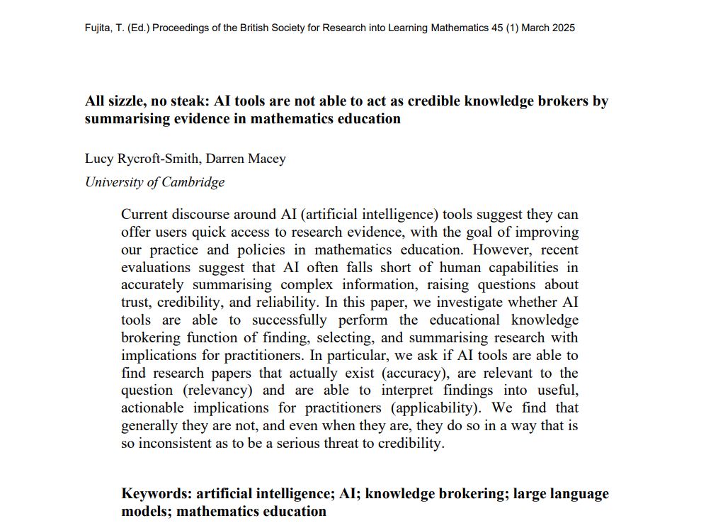 A picture of the title and abstract of the research paper: All sizzle, no steak: AI tools are not able to act as credible knowledge brokers by
summarising evidence in mathematics education
Lucy Rycroft-Smith, Darren Macey
University of Cambridge
Current discourse around AI (artificial intelligence) tools suggest they can
offer users quick access to research evidence, with the goal of improving
our practice and policies in mathematics education. However, recent
evaluations suggest that AI often falls short of human capabilities in
accurately summarising complex information, raising questions about
trust, credibility, and reliability. In this paper, we investigate whether AI
tools are able to successfully perform the educational knowledge
brokering function of finding, selecting, and summarising research with
implications for practitioners. In particular, we ask if AI tools are able to
find research papers that actually exist (accuracy), are relevant to the
question (relevancy) and are able to interpret findings into useful,
actionable implications for practitioners (applicability). We find that
generally they are not, and even when they are, they do so in a way that is
so inconsistent as to be a serious threat to credibility.
Keywords: artificial intelligence; AI; knowledge brokering; large language
models; mathematics education
