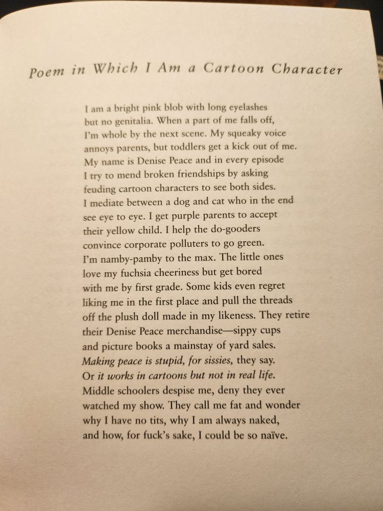 Poem in Which I Am a Cartoon Character

I am a bright pink blob with long eyelashes  
but no genitalia. When a part of me falls off,  
I’m whole by the next scene. My squeaky voice  
annoys parents, but toddlers get a kick out of me. 
My name is Denise Peace and in every episode 
I try to mend broken friendships by asking  
feuding cartoon characters to see both sides. 
I mediate between a dog and cat who in the end 
see eye to eye. I get purple parents to accept 
their yellow child. I help the do-gooders 
convince corporate polluters to go green.  
I’m namby-pamby to the max. The little ones 
love my fuchsia cheeriness but get bored  
with me by first grade. Some kids even regret 
liking me in the first place and pull the threads 
off the plush doll made in my likeness. They retire  
their Denise Peace merchandise—sippy cups 
and picture books a mainstay of yard sales. 
Making peace is stupid, for sissies, they say. 
Or it works in cartoons but not in real life. 
Middle schoolers despise me, deny they ever 
watched my show. They call me fat and wonder 
why I have no tits, why I am always naked, 
and how, for fuck’s sake, I could be so naïve.