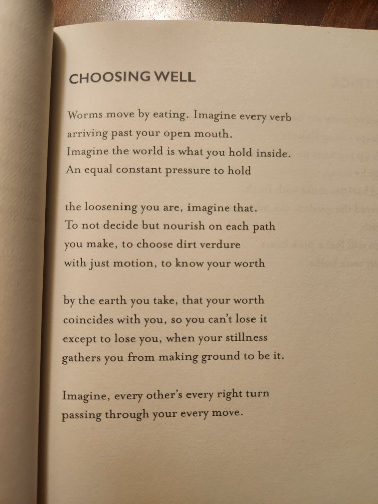 CHOOSING WELL

Worms move by eating. Imagine every verb
arriving past your open mouth.
Imagine the world is what you hold inside.
An equal constant pressure to hold

the loosening you are, imagine that.
To not decide but nourish on each path
you make, to choose dirt verdure
with just motion, to know your worth

by the earth you take, that your worth
coincides with you, so you can't lose it
except to lose you, when your stillness
gathers you from making ground to be it.

Imagine, every other's every right turn
passing through your every move.