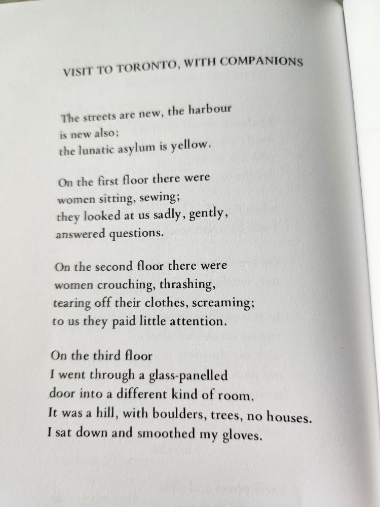VISIT TO TORONTO, WITH COMPANIONS

The streets are new, the harbour 
is new also;
the lunatic asylum is yellow.

On the first floor there were
women sitting, sewing;
they looked at us sadly, gently,
answered questions.

On the second floor there were
women crouching, thrashing,
tearing off their clothes, screaming;
to us they paid little attention.

On the third floor
I went through a glass-panelled
door into a different kind of room.
It was a hill, with boulders, trees, no houses.
I sat down and smoothed my gloves.