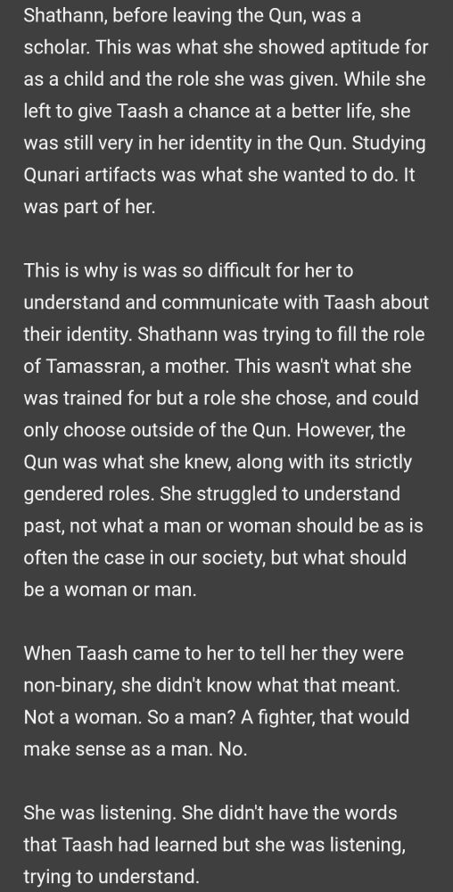 Text reads:

Shathann, before leaving the Qun, was a scholar. This was what she showed aptitude for as a child and the role she was given. While she left to give Taash a chance at a better life, she was still very in her identity in the Qun. Studying Qunari artifacts was what she wanted to do. It was part of her. 

This is why is was so difficult for her to understand and communicate with Taash about their identity. Shathann was trying to fill the role of Tamassran, a mother. This wasn't what she was trained for but a role she chose, and could only choose outside of the Qun. However, the Qun was what she knew, along with its strictly gendered roles. She struggled to understand past, not what a man or woman should be as is often the case in our society, but what should be a woman or man.

When Taash came to her to tell her they were non-binary, she didn't know what that meant. Not a woman. So a man? A fighter, that would make sense as a man. No.

She was listening. She didn't have the words that Taash had learned but she was listening, trying to understand.