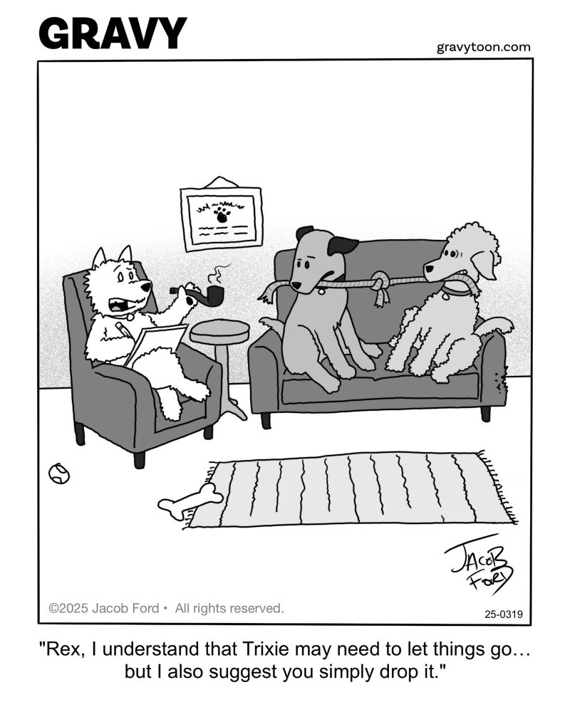 A black and white cartoon by Jacob Ford shows three dogs in a therapy session. One dog, acting as the therapist, sits with legs crossed in an armchair, holding a notepad and a pipe and appears to be speaking.

Two other dogs are sitting on a couch together, appearing to be playing a contentious game of tug of war, with the same piece of knotted rope in each of their mouths. There’s a diploma on the wall behind the therapist dog. A bone and a dog ball lie discarded on the rug in front of the furniture.

The caption reads:

“Rex, I understand that Trixie may need to let things go… but I also suggest you simply drop it.” 

The text at the top reads “GRAVY” and the website “gravytoon.com”.

The cartoon is signed “Jacob Ford” with a 2025 copyright. 