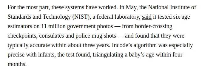 a screenshotted portion of the article linked: "For the most part, these systems have worked. In May, the National Institute of Standards and Technology (NIST), a federal laboratory, said it tested six age estimators on 11 million government photos — from border-crossing checkpoints, consulates and police mug shots — and found that they were typically accurate within about three years. Incode’s algorithm was especially precise with infants, the test found, triangulating a baby’s age within four months."