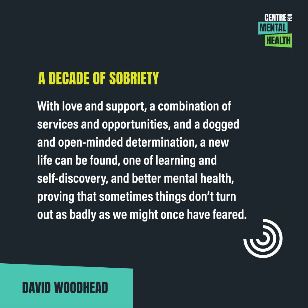 Quote from David Woodhead: "A decade of sobriety. With love and support, a combination of services and opportunities, and a dogged and open-minded determination, a new life can be found, one of learning and self-discovery, and better mental health, proving that sometimes things don’t turn out as badly as we might once have feared."